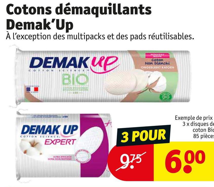 Cotons démaquillants
Demak'Up
À l'exception des multipacks et des pads réutilisables.
DEMAKUP
BIO
Coton
Non blanchi
ONGESLEEKT KATOEN
DEMAK UP
COTTON SCIENCE
EXPERT
FFICACE
3 POUR
Exemple de prix
3x disques de
coton Bic
85 pièces
975 600