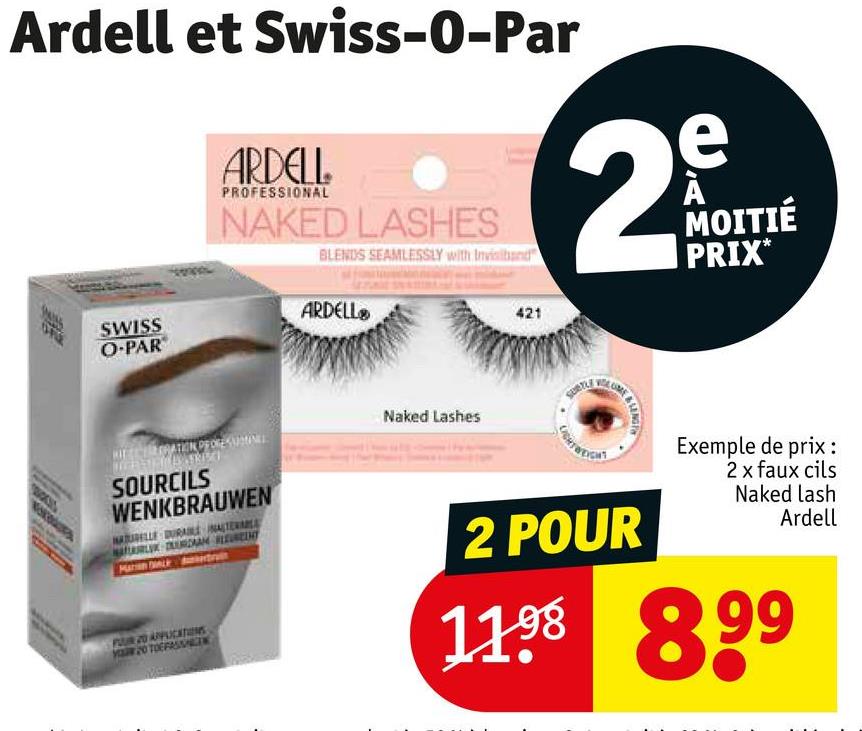 Ardell et Swiss-O-Par
ARDELL
PROFESSIONAL
NAKED LASHES
BLENDS SEAMLESSLY with Invisiband
ARDELL
SWISS
O-PAR
SOURCILS
WENKBRAUWEN
Naked Lashes
421
e
29
N
MOITIÉ
PRIX*
SUBTLY
LIGHT WEIGHT
LING
Exemple de prix :
2 x faux cils
Naked lash
Ardell
PUR 20 APPLICATIONS
2 POUR
1198 899
