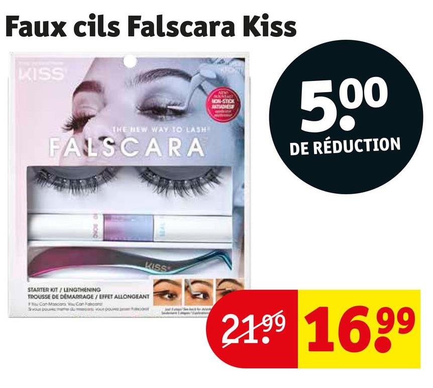 Faux cils Falscara Kiss
KISS
THE NEW WAY TO LASH
FALSCARA
NON-STICK
500
DE RÉDUCTION
10 9050
KISS
STARTER KIT / LENGTHENING
TROUSSE DE DÉMARRAGE/EFFET ALLONGEANT
Cont
2199 1699