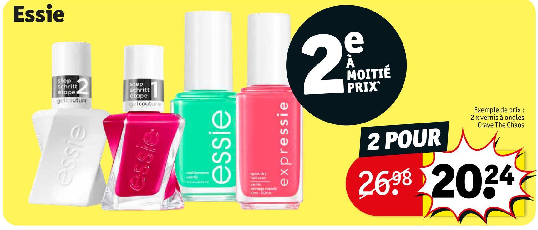 Essie
step
schritt
étape
gelcouture
step
schritt
etape
gelcouture
essie
essie
2
e
À
MOITIÉ
PRIX*
nall locquer
vernis
essie
quick dry
not color
vernis
séchage ropide
10-35
expressie
2 POUR
Exemple de prix:
2 x vernis à ongles
Crave The Chaos
2698 2024