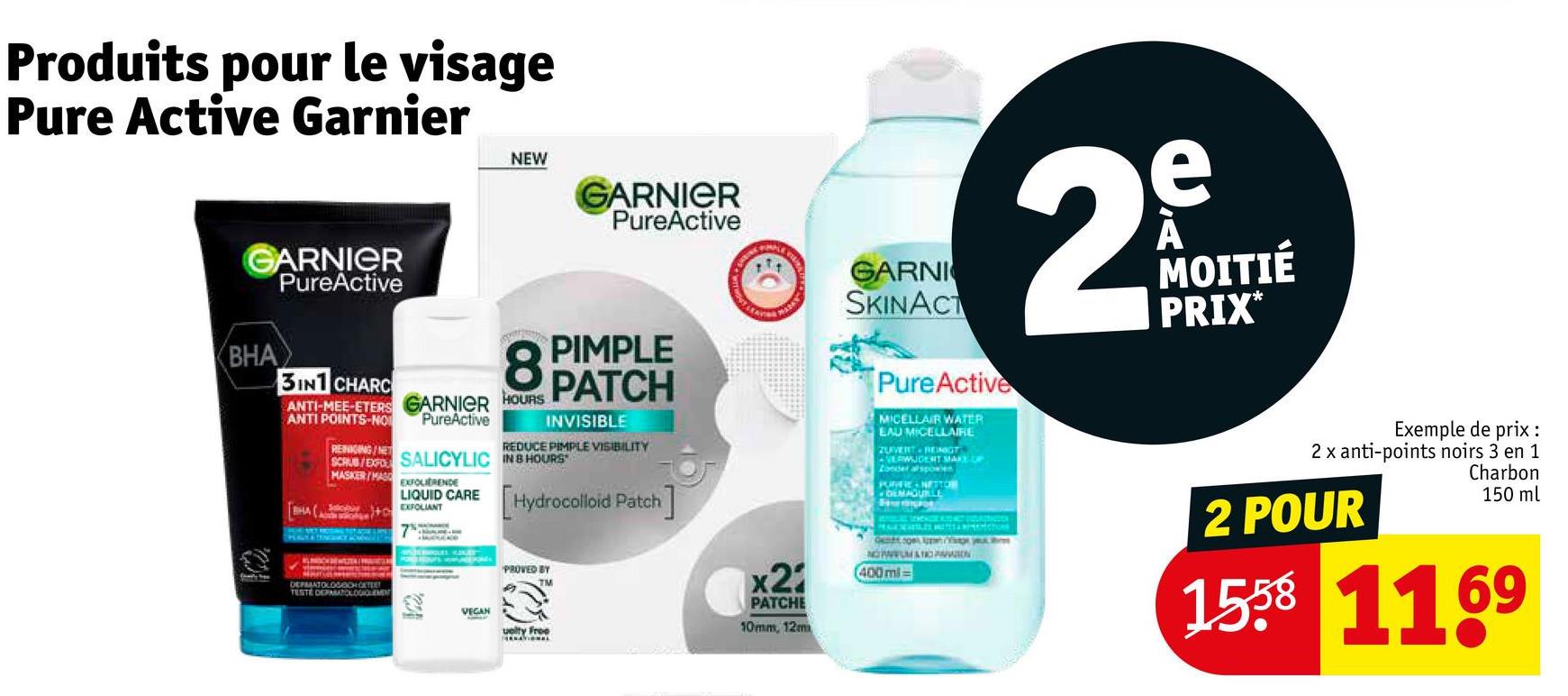 Produits pour le visage
Pure Active Garnier
GARNIER
PureActive
BHA
3IN1 CHARC
NEW
GARNIER
PureActive
REDUCE PIMPLE VISIBILITY
GARNI
SKINACT
PureActive
MICELLAIR WATER
EAU MICELLAIRE
ZUVERT RENGT
AVERWUDENT MAKE UP
Zonder afspoelen
PORFE-NETTON
DEMAGUILE
e
29
MOITIÉ
PRIX*
8 PIMPLE
ANTI-MEE-ETERS GARNIER HOURS PATCH
POINTS-NO PureActive
REINIGING/NET
INVISIBLE
SCRUB/EXPO SALICYLIC IN 8 HOURS
MASKER/MAS EXFOLIERENDE
LIQUID CARE Hydrocolloid Patch]
SHAEXFOLIANT
PROVED BY
TESTE
DEPAN SPERMINTON
VEGAN
uelty Free
x2
PATCHE
10mm, 12m
Ogee you
NOUMATIC PARASION
400 ml-
Exemple de prix :
2 x anti-points noirs 3 en 1
2 POUR
Charbon
150 ml
1558 1169