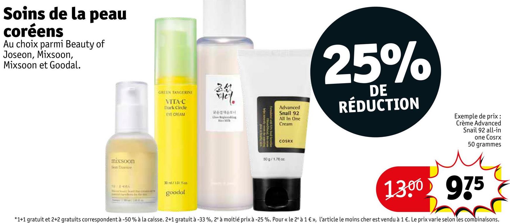 Soins de la peau
coréens
Au choix parmi Beauty of
Joseon, Mixsoon,
Mixsoon et Goodal.
mixsoon
Test Essence
조선
GREEN TANGERINE
VITA C
Dark Circle
EYE CREAM
30/10 et
goodal
Advanced
Snail 92
Glow Reglesiding
W
All in One
Cream
COSRX
50g/1.76 ar
25%
DE
RÉDUCTION
Exemple de prix :
Crème Advanced
Snail 92 all-in
one Cosrx
50 grammes
ми
1300 975
*1+1 gratuit et 2+2 gratuits correspondent à -50% à la caisse. 2+1 gratuit à -33%, 2° à moitié prix à -25 %. Pour «<le 2º à 1 € », l'article le moins cher est vendu à 1 €. Le prix varie selon les combinaisons.