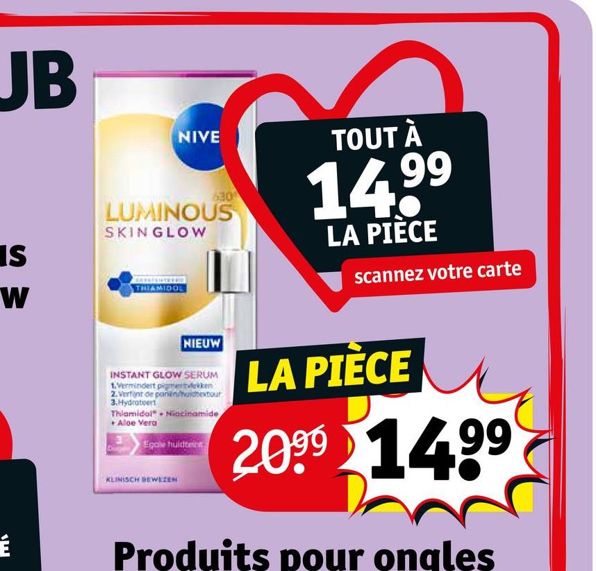 JB
SW
É
NIVE
630
LUMINOUS
SKINGLOW
THIAMIDOL
TOUT À
14.99
LA PIÈCE
scannez votre carte
NIEUW
INSTANT GLOW SERUM
1.Vermindert pigmentvlekken
2. Verfint de parienbetour
3.Hydrateer
Thlamidal Niacinamide
+ Aloe Vera
Egale huidto
KLINISCH DEWEZEN
LA PIÈCE
2099 1499
Produits pour ongles