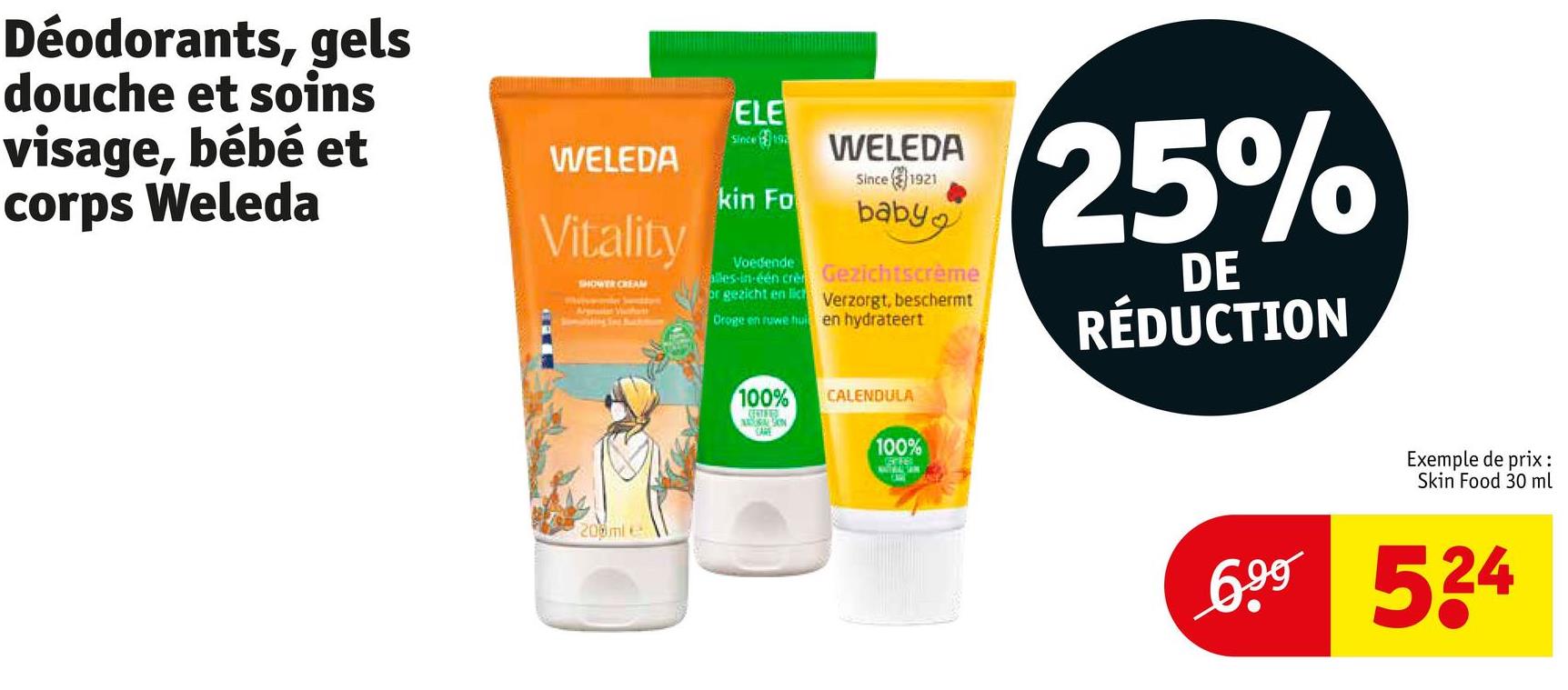 Déodorants, gels
douche et soins
visage, bébé et
corps Weleda
WELEDA
Vitality
SHOWER CREAM
Somasting Set Ratta
ELE
Since 192
kin Fo
Voedende
WELEDA
Since
1921
baby
alles-in-één cre Gezichtscrème
or gezicht en lich Verzorgt, beschermt
Oroge en ruwe hui en hydrateert
25%
DE
RÉDUCTION
200ml e
100%
CALENDULA
CENTED
CARE
100%
GETE
Exemple de prix :
Skin Food 30 ml
699 524