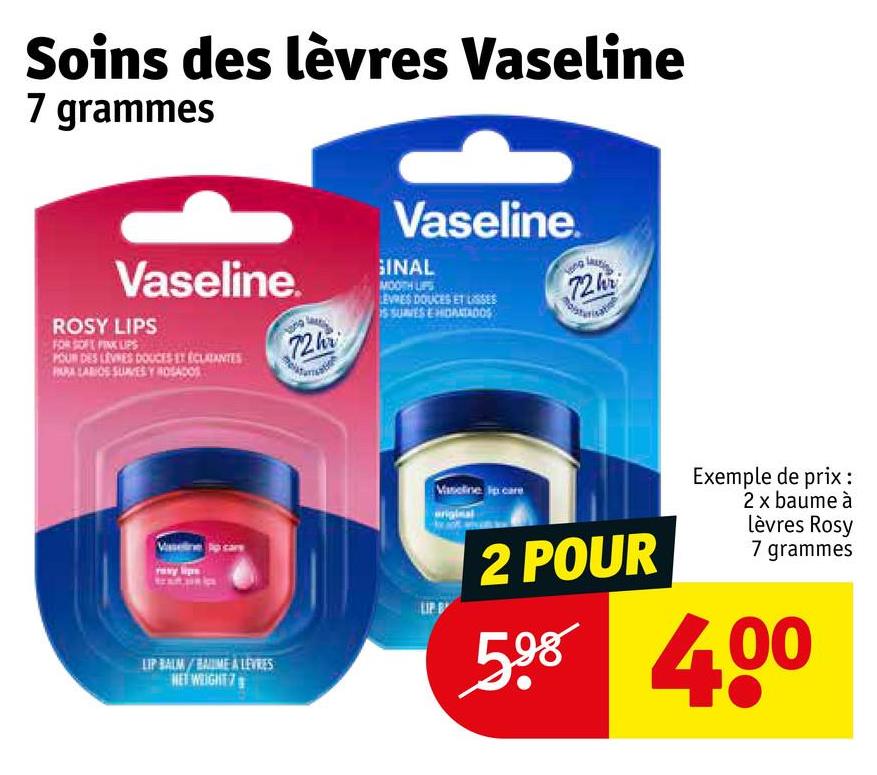 Soins des lèvres Vaseline
7 grammes
Vaseline.
ROSY LIPS
FOR SOFT PINK LIPS
POUR DES LEVNES DOUCES ET ÉCLATANTES
PARA LABIOS SUNES Y ROSADOS
72h
Vaseline.
GINAL
MOOTH LIPS
LEVRES DOUCES ET LISSES
S SUVES E HIDANTADOS
72h
Vaseline
LIP BALM/BAME A LEVRES
NET WEIGHT 7
Vaseline care
original
2 POUR
Exemple de prix:
2 x baume à
lèvres Rosy
7 grammes
598 400