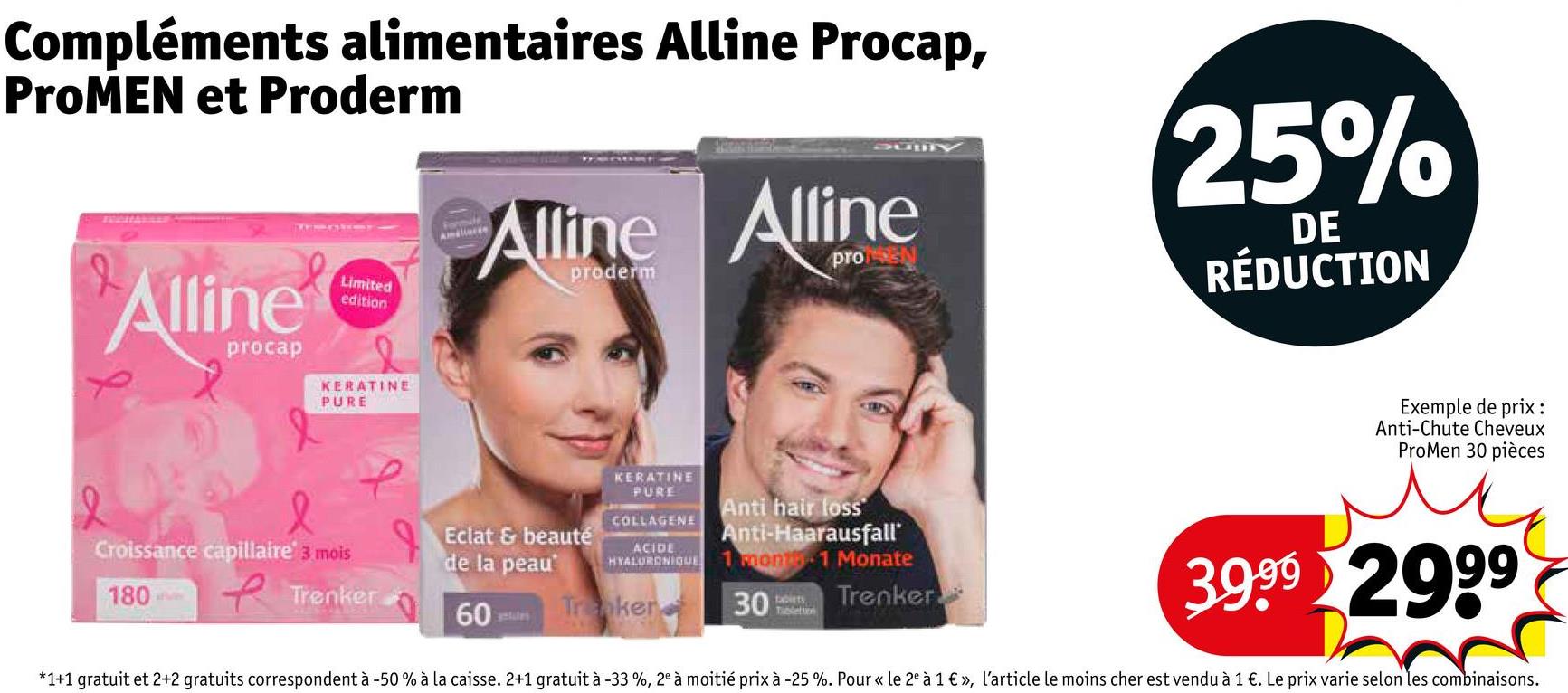 Compléments alimentaires Alline Procap,
ProMEN et Proderm
L
Alline
procap
Limited
edition
Alline Alline
proderm
pro
25%
DE
RÉDUCTION
KERATINE
PURE
Exemple de prix:
Anti-Chute Cheveux
ProMen 30 pièces
KERATINE
PURE
COLLAGENE
ACIDE
HYALURONIQUE
Anti hair loss
Anti-Haarausfall'
1 month 1 Monate
Croissance capillaire 3 mois
Eclat & beauté
de la peau
180
Trenker
60
Tranker
antules
30
tablets
Trenker
3.9.99 2999
*1+1 gratuit et 2+2 gratuits correspondent à -50 % à la caisse. 2+1 gratuit à -33 %, 2e à moitié prix à -25 %. Pour « le 2e à 1 € », l'article le moins cher est vendu à 1 €. Le prix varie selon les combinaisons.