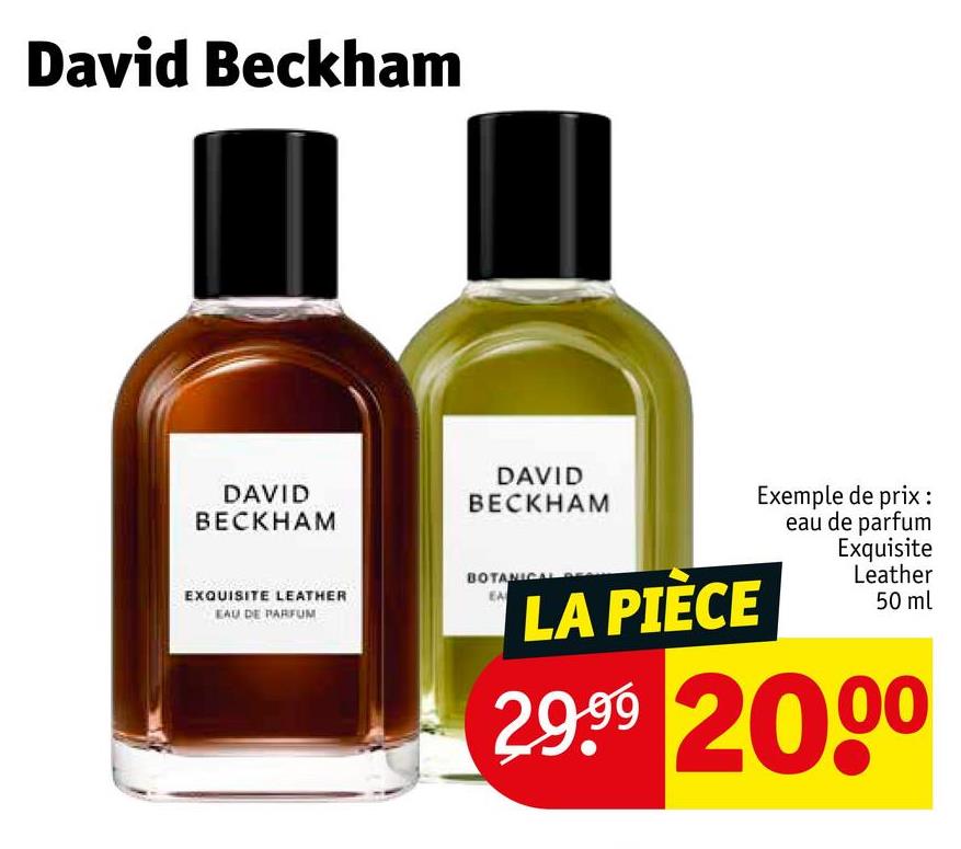 David Beckham
DAVID
BECKHAM
EXQUISITE LEATHER
EAU DE PARFUM
DAVID
BECKHAM
BOTANICAL
LA PIÈCE
Exemple de prix :
eau de parfum
Exquisite
Leather
50 ml
29.99 2000
