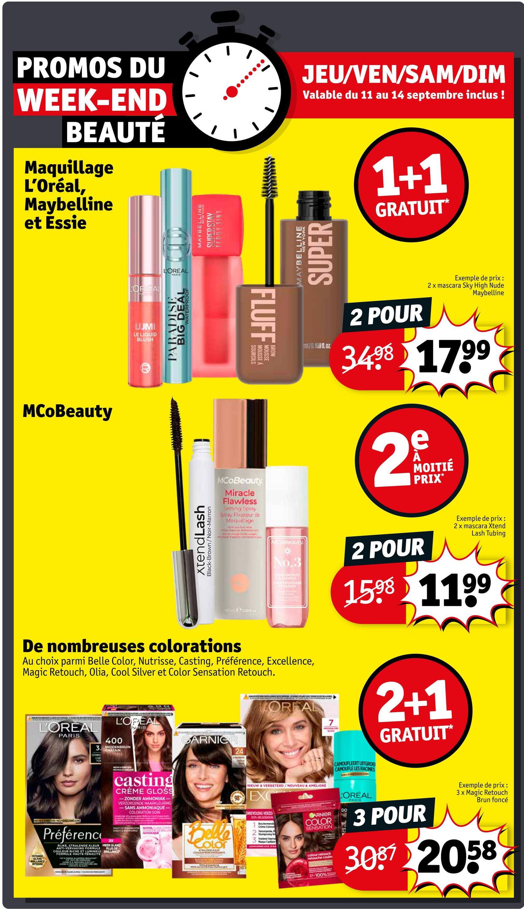 PROMOS DU
WEEK-END
BEAUTÉ
Maquillage
L'Oréal,
Maybelline
et Essie
LOREAL
LOREAL
PAKIE
MAYBELLINE
SUDER STAV
TEDDY TINT
JEU/VEN/SAM/DIM
Valable du 11 au 14 septembre inclus !
MAYBELLINE
SUPER
1+1
GRATUIT*
Exemple de prix :
2 x mascara Sky High Nude
Maybelline
MCoBeauty
LUM
LE LIQUID
BLUSH
WATERPROOF
BIG DEAL
PARADISE
xtendLash
Black-Brown/Noir-Marron
FLUFF
SOURCILS
MOUSSE A
MOUSSE
MCoBeauty
Miracle
Flawless
Setting Spray
Soray Fixateur de
Maquillage
WIS CAME
ml/0.169fl.oz
2 POUR
3498 1799
2
e
MOITIÉ
PRIX*
MoBeauty
No.3
SKSMINE
PAARLEMDUKKEN
LOREAL
7
MOCANON
2 POUR
Exemple de prix:
2 x mascara Xtend
Lash Tubing
1598 1199
2+1
GRATUIT*
De nombreuses colorations
Au choix parmi Belle Color, Nutrisse, Casting, Préférence, Excellence,
Magic Retouch, Olia, Cool Silver et Color Sensation Retouch.
L'OREAL
L'OPEAL
PARIS
PARIS
400
3. MIDDENBRUIN
GARNIER
CHATAIN
24
DONKE
FO
DOMSMAIN
casting
CRÈME GLOSS
-ZONDER AMMONIAK-
VERZORGENDE HAARKLEURING
-SANS AMMONIAQUE-
COLORATION SOIN
APOONG
GLYCOLIQUE
NE-WEVER TERDINOVENAMELIORE
INTENSE
BRILLANCE
INTENSE
Préférence
3X
RIJKE, STRALENDE KLEUR MEER GLANS
ANTI-VERVAGING FORMULE PLUS DE
COULEUR RICHE ET LUMINEUS BRILLANCE
FORMULE MAUTE-TENACITE
CAMOUFLEERT UITGROE
CAMOUFLE LES RACINES
NIEUW & VERBETERD/NOUVEAU & AMELIORE
98EXC
LOREAL
DO
GARNIER
DRIEVOUDIG VERZO
100% GRUDEKKING
Beschermende
Crime Col
Vend
COLOR
SENSATION
Color
STRALENOEGEL
COULEUR RESALENDARTE
3
colour retouch
retouche couse
PARIS
3 POUR
Exemple de prix :
3 x Magic Retouch
Brun foncé
3087 2058
-100%