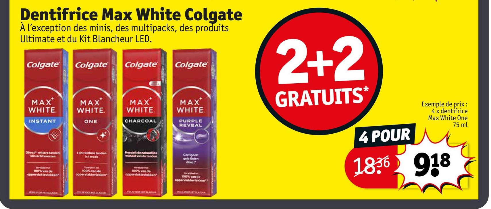 Dentifrice Max White Colgate
À l'exception des minis, des multipacks, des produits
Ultimate et du Kit Blancheur LED.
Colgate
Colgate Colgate
Colgate
MAX
WHITE.
INSTANT
MAX
WHITE.
MAX
WHITE
MAX
WHITE
ONE
CHARCOAL
Direct wittere tanden,
Minisch bewezen
1 tint wittere tanden
in 1 week
PURPLE
REVEAL
Herstelt de natuurlijke
witheid van de landen
Corrigeert
gelo tinten
direct
100% van de
oppervlaktevlekken
100% van de
oppervlaktevlekken
100% van de
oppervlaktevlekken"
100% van de
oppervlaktevlekken**
2+2
GRATUITS*
4 POUR
Exemple de prix:
4 x dentifrice
Max White One
75 ml
1836 918
SAVE JOOR HET LADAR
SEUS VOOR HET SLADA
PLS VOOR HET BLAZA