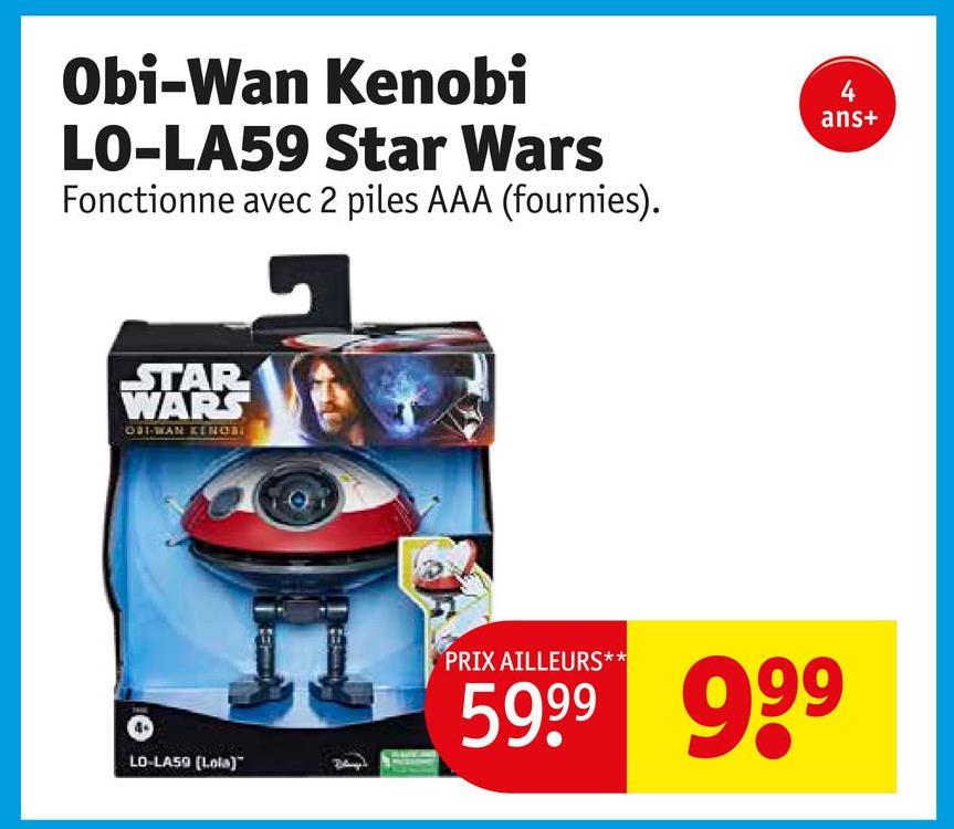 Obi-Wan Kenobi
LO-LA59 Star Wars
Fonctionne avec 2 piles AAA (fournies).
STAR
WARS
OBI-WAN KENOS
LO-LA59 (Lola)
4
ans+
PRIX AILLEURS**
59.99 999
