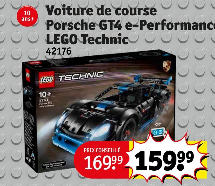 E
LEST
10
ans+
Voiture de course
Porsche GT4 e-Performanc
LEGO Technic
42176
LEGO TECHNIC
10+
42176
ӨФ.
Smart device require
but not included
PRIX CONSEILLÉ
16999 15999
LEGO