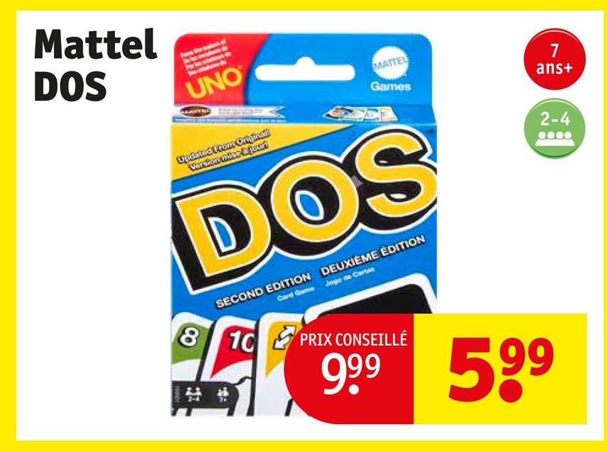 Mattel
DOS
UNO
MATTEL
Games
Updated From Origrad
Version mice & your
DOS
SECOND EDITION DEUXIÈME ÉDITION
Card Game Jogo de Cartas
8 10
PRIX CONSEILLÉ
999 599
7
ans+
2-4