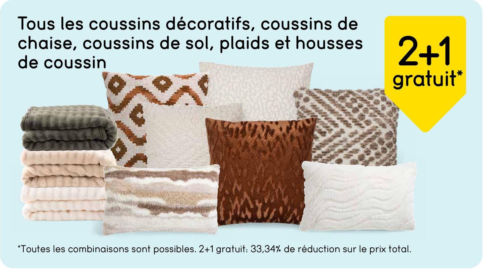 Tous les coussins décoratifs, coussins de
chaise, coussins de sol, plaids et housses
de coussin
2+1
gratuit*
*Toutes les combinaisons sont possibles. 2+1 gratuit: 33,34% de réduction sur le prix total.