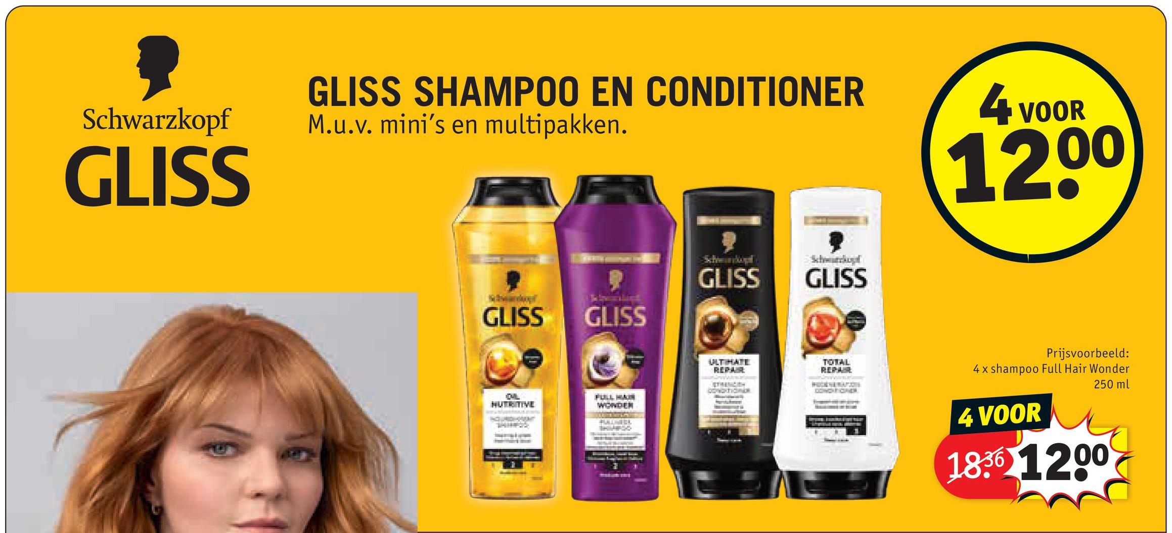 GLISS SHAMPOO EN CONDITIONER
Schwarzkopf
GLISS
M.u.v. mini's en multipakken.
GLISS
GLISS
Schwankopl
GLISS
Schwurkul
GLISS
ULTIMATE
REPAIRE
BERINGITH
TOTAL
REPAIR
DWORT
CHIL
NUTRITIVE
COMCHICHAE
FULL HAIR
WONDER
4 VOOR
1200
Prijsvoorbeeld:
4x shampoo Full Hair Wonder
4 VOOR
250 ml
1836 1200