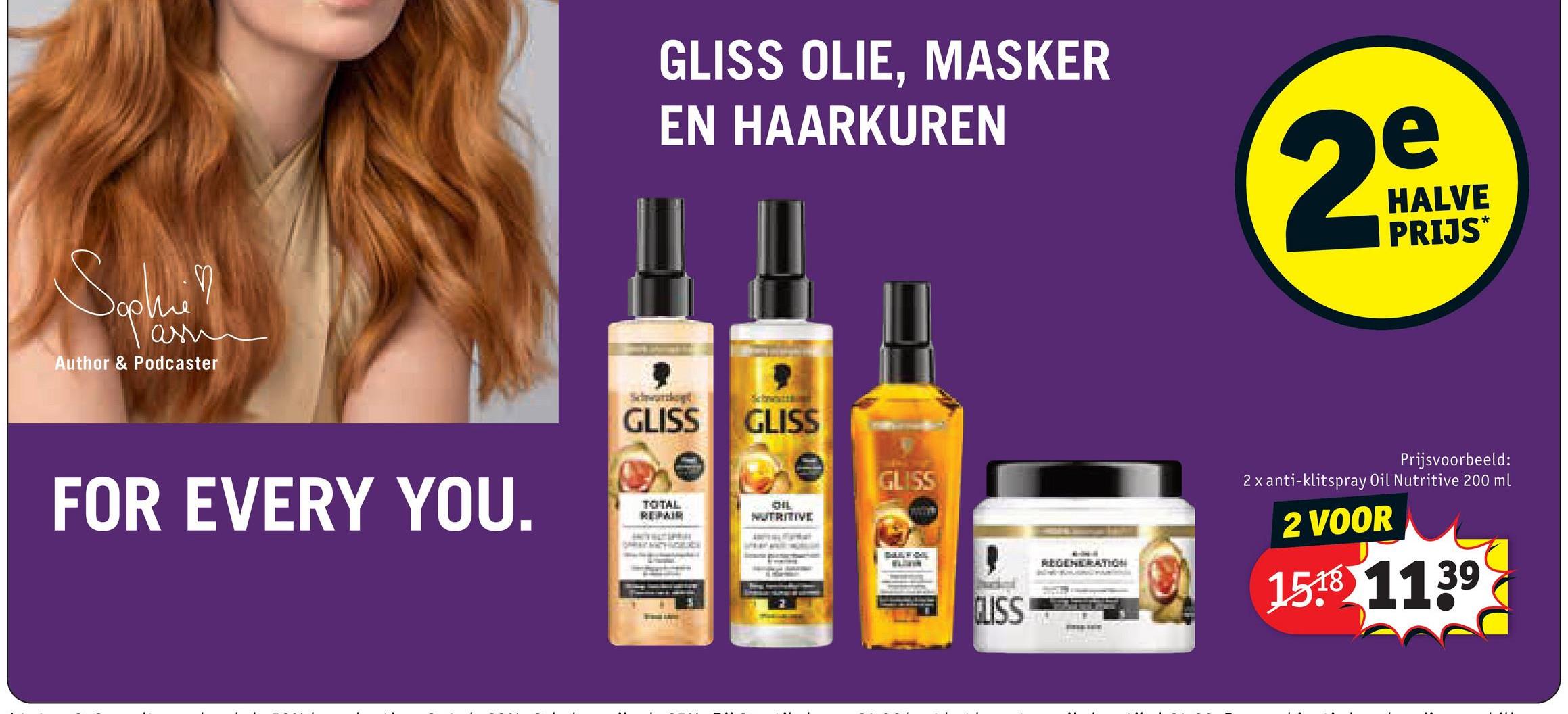 Sophi
ани
Author & Podcaster
FOR EVERY YOU.
GLISS OLIE, MASKER
EN HAARKUREN
e
2DAV
HALVE
PRIJS*
St
GLISS
TOTAL
REPAIR
GLISS
GLISS
CHIL
NUTRITIVE
CLISS
REGENERATION
Prijsvoorbeeld:
2x anti-klitspray Oil Nutritive 200 ml
2 VOOR
1518 1139