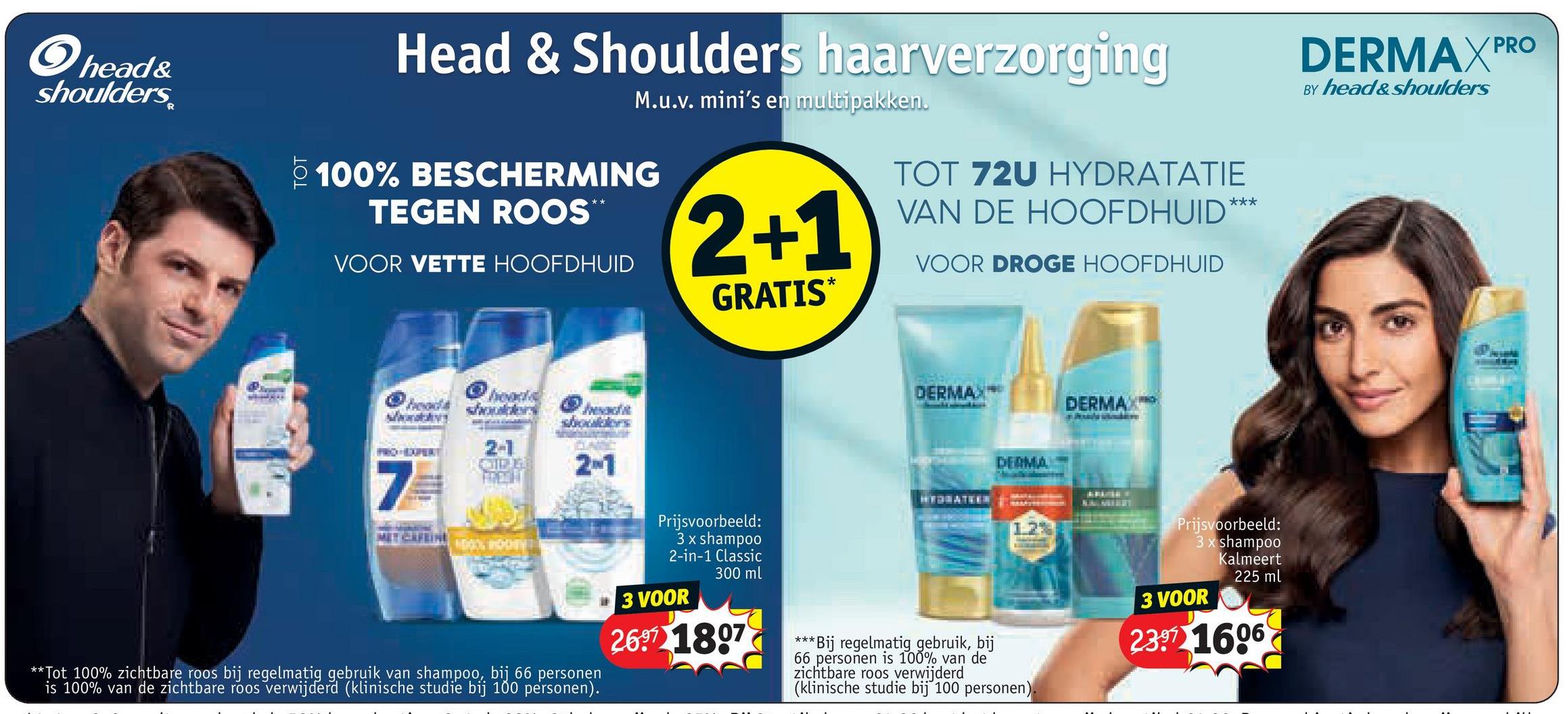 head&
shoulders
TOT
Head & Shoulders haarverzorging
M.u.v. mini's en multipakken.
100% BESCHERMING
TEGEN ROOS
VOOR VETTE HOOFDHUID
2+1
GRATIS*
TOT 72U HYDRATATIE
VAN DE HOOFDHUID
***
VOOR DROGE HOOFDHUID
heads shoul
head
2-1
2-1
DERMA
DERMAX
7
**Tot 100% zichtbare roos bij regelmatig gebruik van shampoo, bij 66 personen
is 100% van de zichtbare roos verwijderd (klinische studie bij 100 personen).
Prijsvoorbeeld:
3 x shampoo
2-in-1 Classic
300 ml
3 VOOR
26 1807
***
DERMA
HYDRATEEN
1.2%
*Bij regelmatig gebruik, bij
66 personen is 100% van de
zichtbare roos verwijderd
(klinische studie bij 100 personen).
Prijsvoorbeeld:
3 x shampoo
Kalmeert
3 VOOR
225 ml
23.97 1606
DERMAXPRO
BY head&shoulders