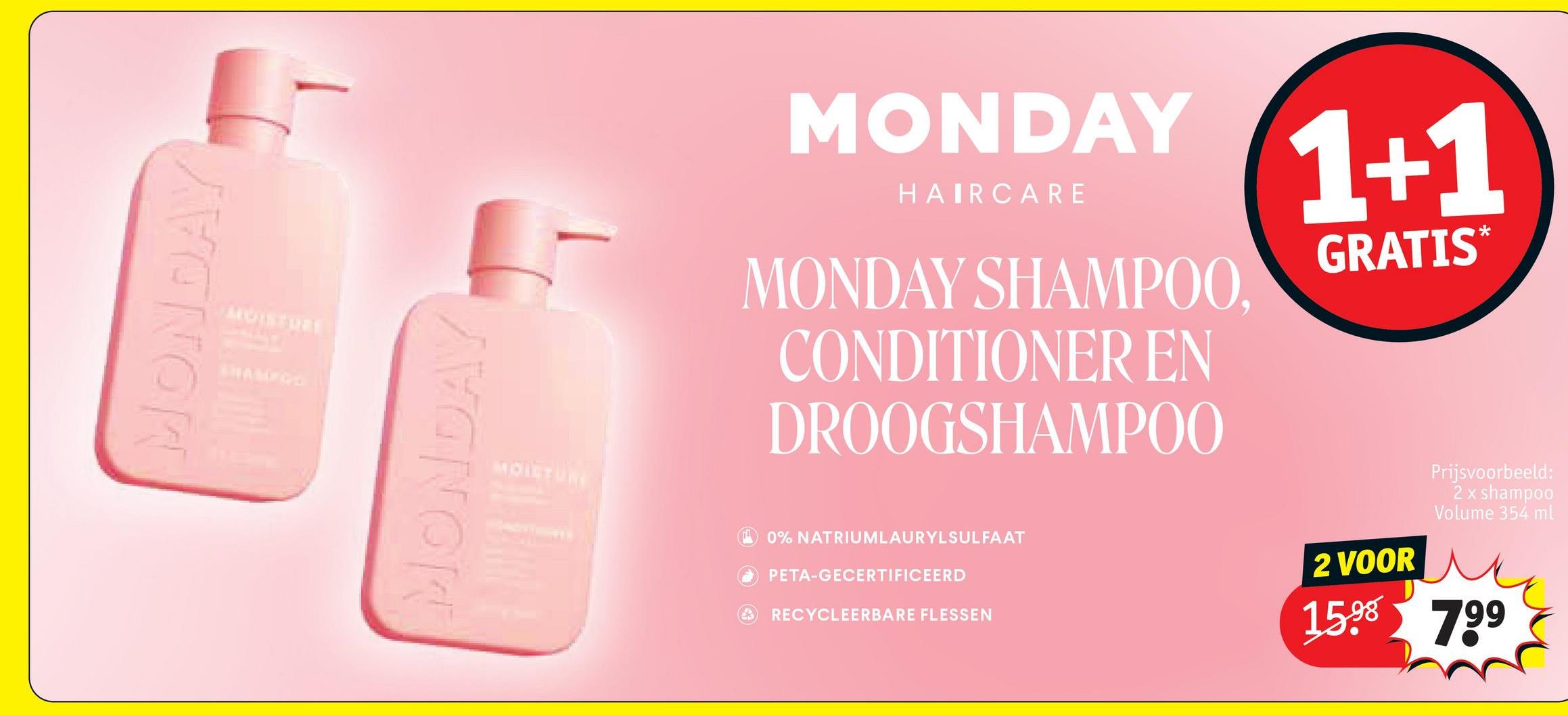 MONDAY
AIGISTREE
MONDAY
MONDAY
HAIRCARE
MONDAY SHAMPOO,
CONDITIONER EN
DROOGSHAMPOO
1+1
GRATIS*
MOISTURI
0% NATRIUMLAURYLSULFAAT
PETA-GECERTIFICEERD
RECYCLEERBARE FLESSEN
2 VOOR
Prijsvoorbeeld:
2 x shampoo
Volume 354 ml
15.98 799