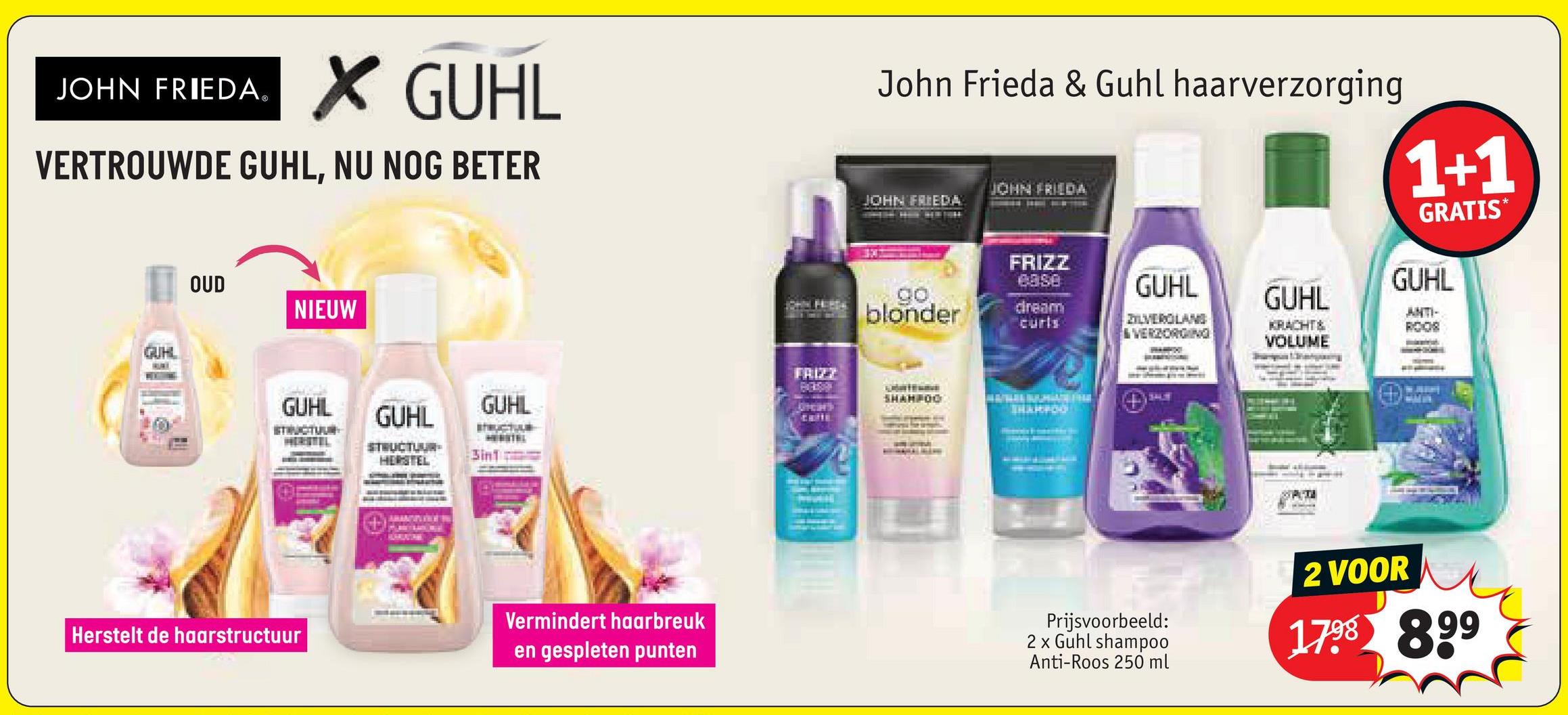 JOHN FRIEDA®
✓ GUHL
VERTROUWDE GUHL, NU NOG BETER
GUHL
OUD
NIEUW
John Frieda & Guhl haarverzorging
JOHN FRIEDA
JOHN FRIEDA
GUHL
FRIZZ
ease
go
blonder
dream
curls
ZILVEROLANG
& VERZORGING
GUHL
KRACHT &
VOLUME
1+1
GRATIS*
GUHL
ANTI-
ROOS
FRIZZ
SHAMPOO
GUHL
GUHL
GUHL
STRUCTUR
STRUCTUUR
HERSTEL
3in1
Vermindert haarbreuk
Herstelt de haarstructuur
en gespleten punten
Prijsvoorbeeld:
2 x Guhl shampoo
Anti-Roos 250 ml
2 VOOR
1798 899