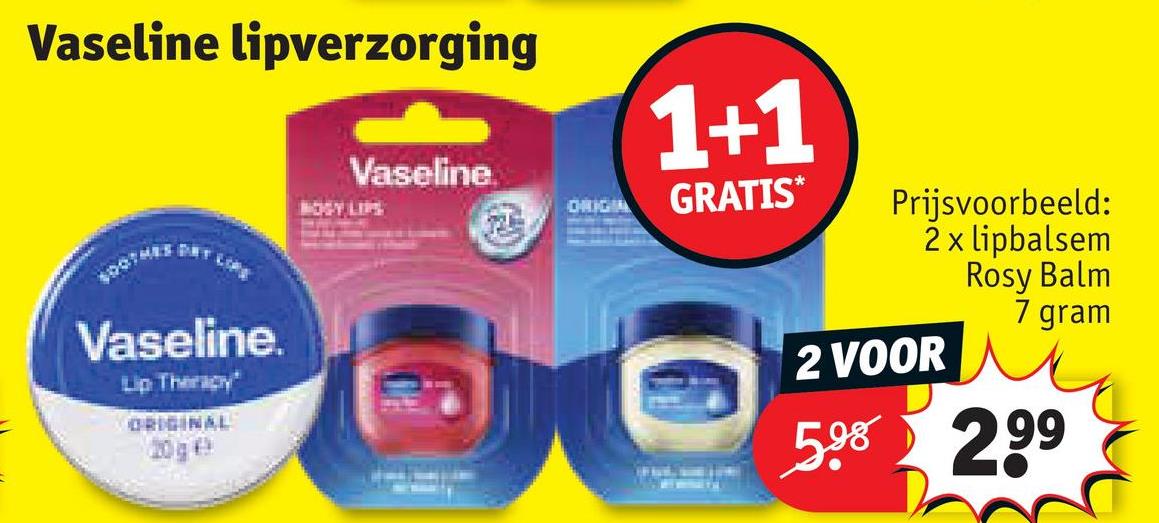 Vaseline lipverzorging
TOP
Vaseline.
Lip Therapy
ORIGINAL
20g €
Vaseline.
BOGY LIPS
ORIGIA
1+1
GRATIS*
Prijsvoorbeeld:
2 x lipbalsem
2 VOOR
Rosy Balm
7 gram
5,98 299