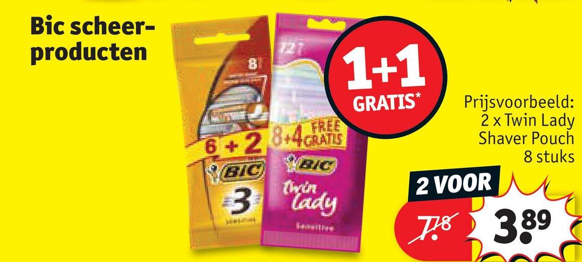 Bic scheer-
producten
FREE
6+2+4GRATIS
BIC
BIC
3 Thady
1+1
GRATIS*
Prijsvoorbeeld:
2 x Twin Lady
Shaver Pouch
2 VOOR
8 stuks
7.8 389