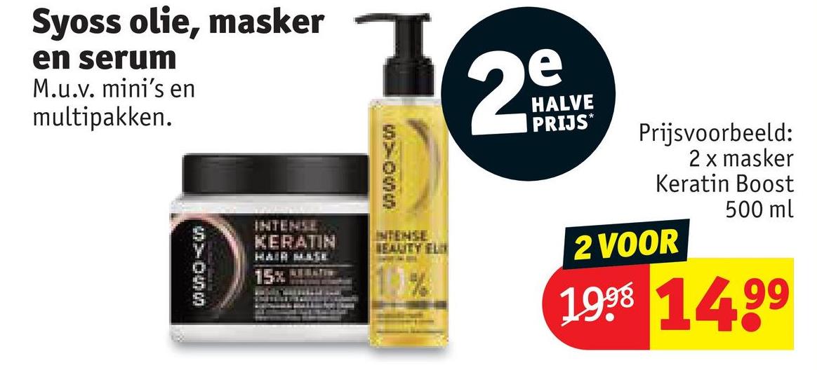 INTENSE
KERATIN
HAIR MASE
15%
02000
INTENSE
BEAUTY EL
e
29
HALVE
PRIJS*
Prijsvoorbeeld:
2 x masker
Keratin Boost
2 VOOR
500 ml
1998 1499
Syoss olie, masker
en serum
M.u.v. mini's en
multipakken.
000-0000