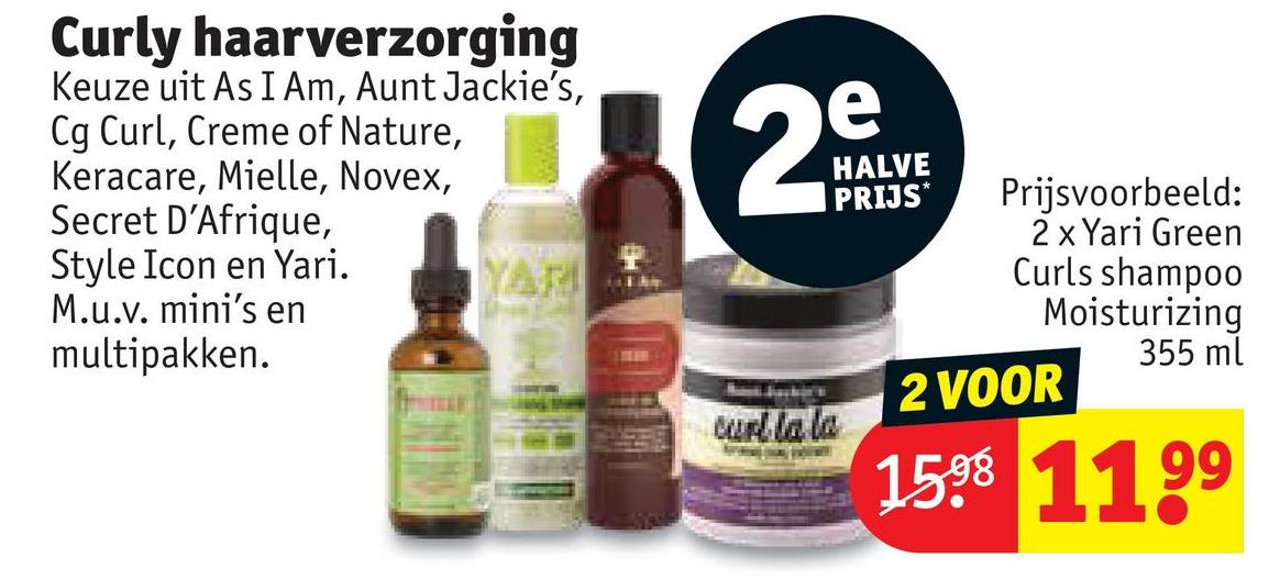Curly haarverzorging
Keuze uit As I Am, Aunt Jackie's,
Cg Curl, Creme of Nature,
Keracare, Mielle, Novex,
Secret D'Afrique,
Style Icon en Yari.
M.u.v. mini's en
multipakken.
YARI
1
2
e
HALVE
PRIJS*
Prijsvoorbeeld:
2 x Yari Green
Curls shampoo
Moisturizing
355 ml
2 VOOR
curl la la
158 1199
