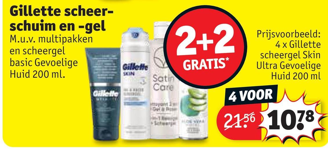 Gillette scheer-
schuim en -gel
M.u.v. multipakken
en scheergel
basic Gevoelige
Huid 200 ml.
Gillette
SKIN
Satin
Care
2+2
GRATIS*
BLOS WWW.E
Prijsvoorbeeld:
4 x Gillette
scheergel Skin
Ultra Gevoelige
Huid 200 ml
4 VOOR
2.156 1078