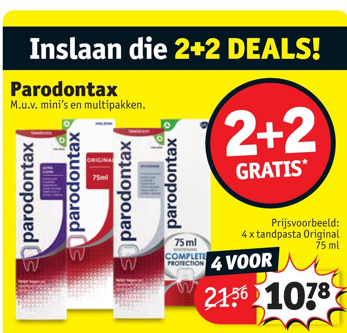 Inslaan die 2+2 DEALS!
Parodontax
M.u.v. mini's en multipakken.
parodontax
parodontax
HALIHIM
ORIGINAL
75ml
parodontax
parodontax
2+2
GRATIS*
75 ml
WHITENING
COMPLETE
PROTECTION
Prijsvoorbeeld:
4 x tandpasta Original
4 VOOR
75 ml
21.56 1078