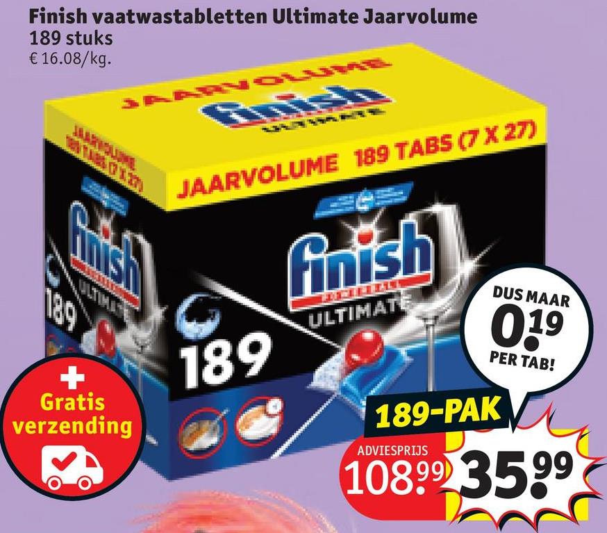 Finish vaatwastabletten Ultimate Jaarvolume
189 stuks
€ 16.08/kg.
189
Gratis
verzending
JAARVOLUME
finish
JAARVOLUME 189 TABS (7 X 27)
189
finish
DUS MAAR
ULTIMATE
0.19
PER TAB!
189-PAK
ADVIESPRIJS
10899 3599