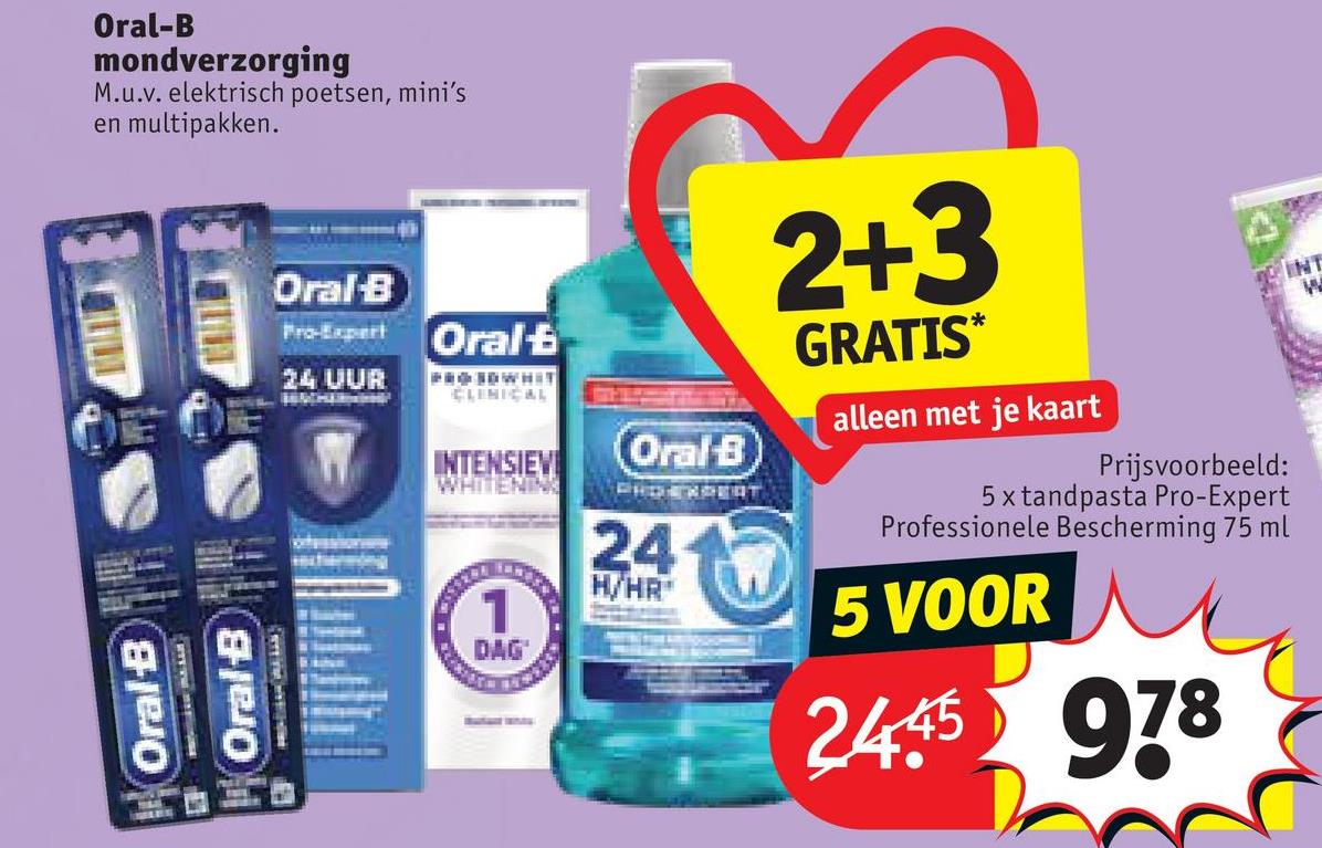 Oral-B
mondverzorging
M.u.v. elektrisch poetsen, mini's
en multipakken.
Oral B
Oral-B
INT
W
Oral-B
Pro-Expert
24 UUR
Oral
PROSOWHIT
CLINICAL
INTENSIEVI
WHITENING
1
Oral-B
PHOEXPERT
24
H/HR
2+3
GRATIS*
alleen met je kaart
Prijsvoorbeeld:
5 x tandpasta Pro-Expert
Professionele Bescherming 75 ml
5 VOOR
DAG
2445
978