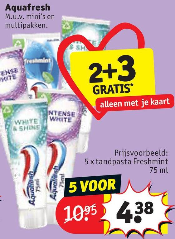 Aquafresh
M.u.v. mini's en
multipakken.
freshmint
ENSE
THITE
WHITE
& SHINE
NTENSE
WHITE
Aquaticst
75ml
Aquelesh
75ml
2+3
GRATIS*
alleen met je kaart
Prijsvoorbeeld:
5x tandpasta Freshmint
75 ml
5 VOOR
1095438