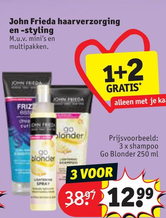 John Frieda haarverzorging
en -styling
M.u.v. mini's en
multipakken.
JOHN FRIEDAL
FAIZ
до
blonder
SPRAY
1+2
GRATIS*
alleen met je ka
go
londer
Prijsvoorbeeld:
3 x shampoo
Go Blonder 250 ml
3 VOOR
3897 1299