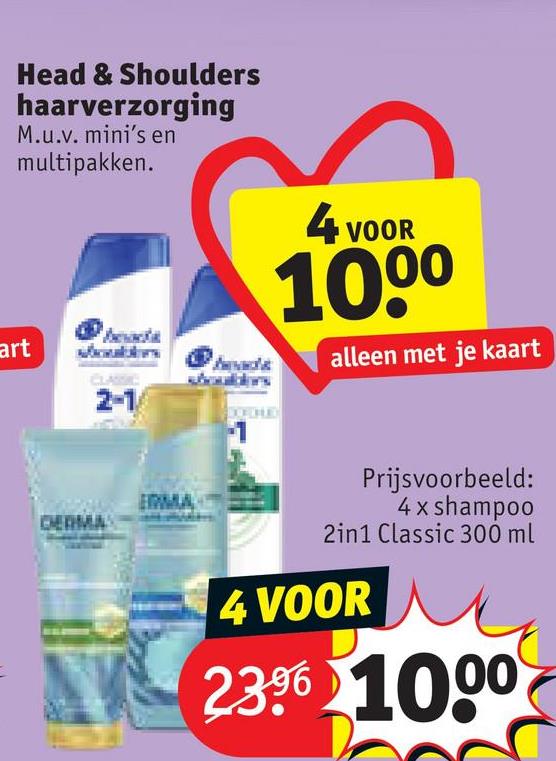 Head & Shoulders
haarverzorging
M.u.v. mini's en
multipakken.
art
CLASSIC
2-1/
4 VOOR
1000
alleen met je kaart
DERMA
ERMA
Prijsvoorbeeld:
4 x shampoo
2in1 Classic 300 ml
4 VOOR
2396 1000