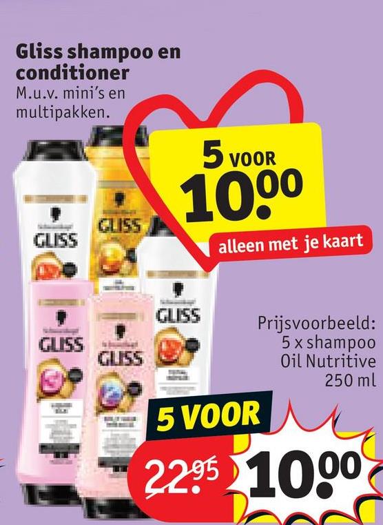 Gliss shampoo en
conditioner
M.u.v. mini's en
multipakken.
GLISS
GLISS
5 VOOR
1000
alleen met je kaart
GLISS
GLISS
GLISS
5 VOOR
Prijsvoorbeeld:
5 x shampoo
Oil Nutritive
250 ml
2.2.95 1000