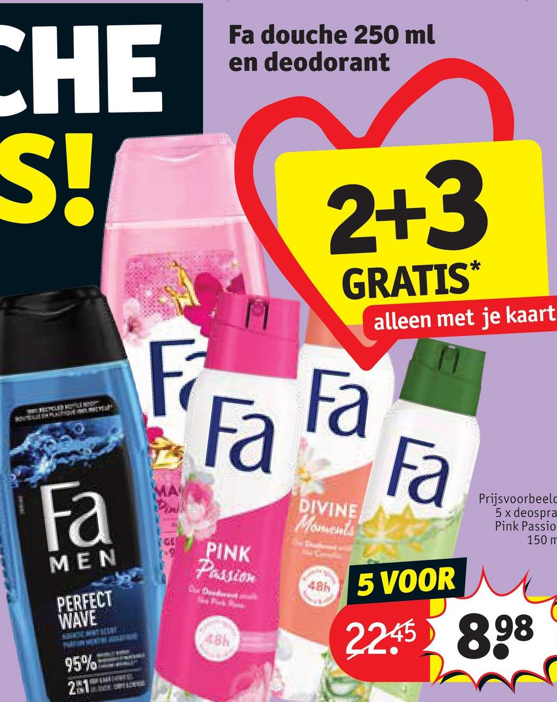 CHE
S!
Fa
MEN
PERFECT
WAVE
95%
21
F
MA
GL
+9
Fa douche 250 ml
en deodorant
2+3
GRATIS*
Fa Fa
PINK
Passion
48h
DIVINE
Moments
48h
alleen met je kaart
Fa
5 VOOR
Prijsvoorbeeld
5 x deospra
Pink Passio
2245 898
150 m