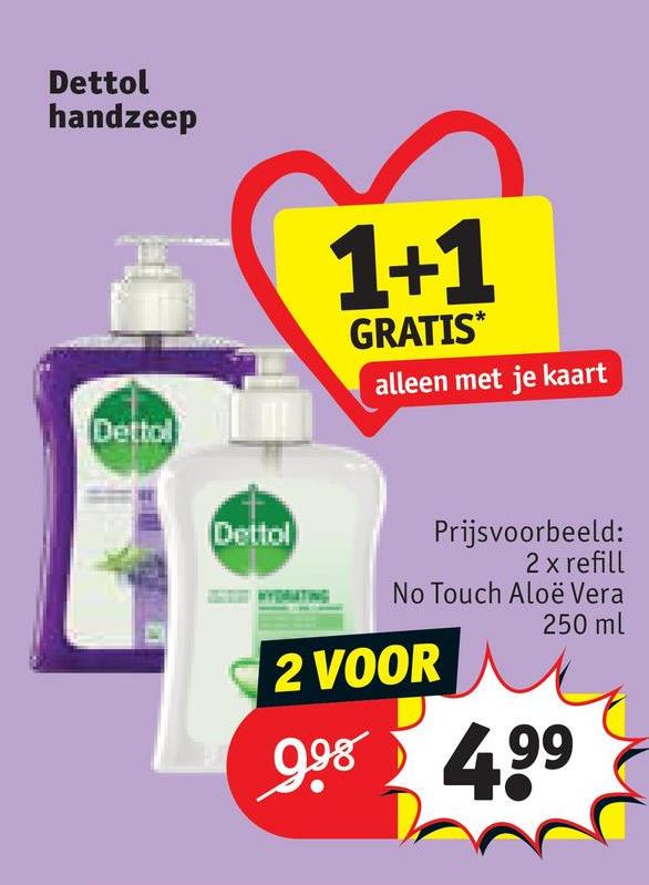 Dettol
handzeep
Dettol
Dettol
1+1
GRATIS*
alleen met je kaart
Prijsvoorbeeld:
2 x refill
No Touch Aloë Vera
250 ml
2 VOOR
998 499