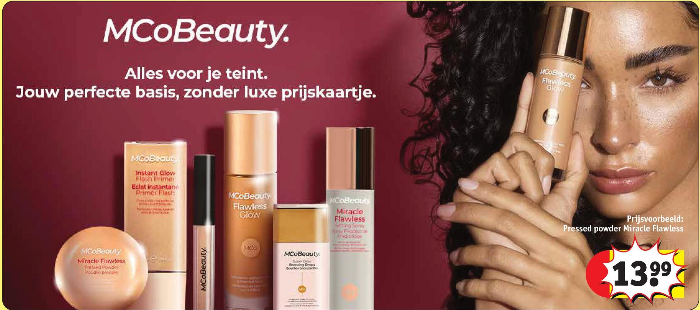 MCoBeauty.
Alles voor je teint.
Jouw perfecte basis, zonder luxe prijskaartje.
MCOBeauty
Flawless
Glow
MCOBeauty.
Miracle Flawless
Prised Ponder
Poudre prese
MCoBeaut
Instant Glow
Flash Primer
Eclat instantane
Primer Flash
MCOBeauty
Flawless
Glow
MCoBeauty
Miracle
Flawless
Setting Son
Inquilloge
Prijsvoorbeeld:
Pressed powder Miracle Flawless
e...
MCoBeauty.
MCO
MCoBeauty.
Super GROW
Beonging Drops
Gutter
1399