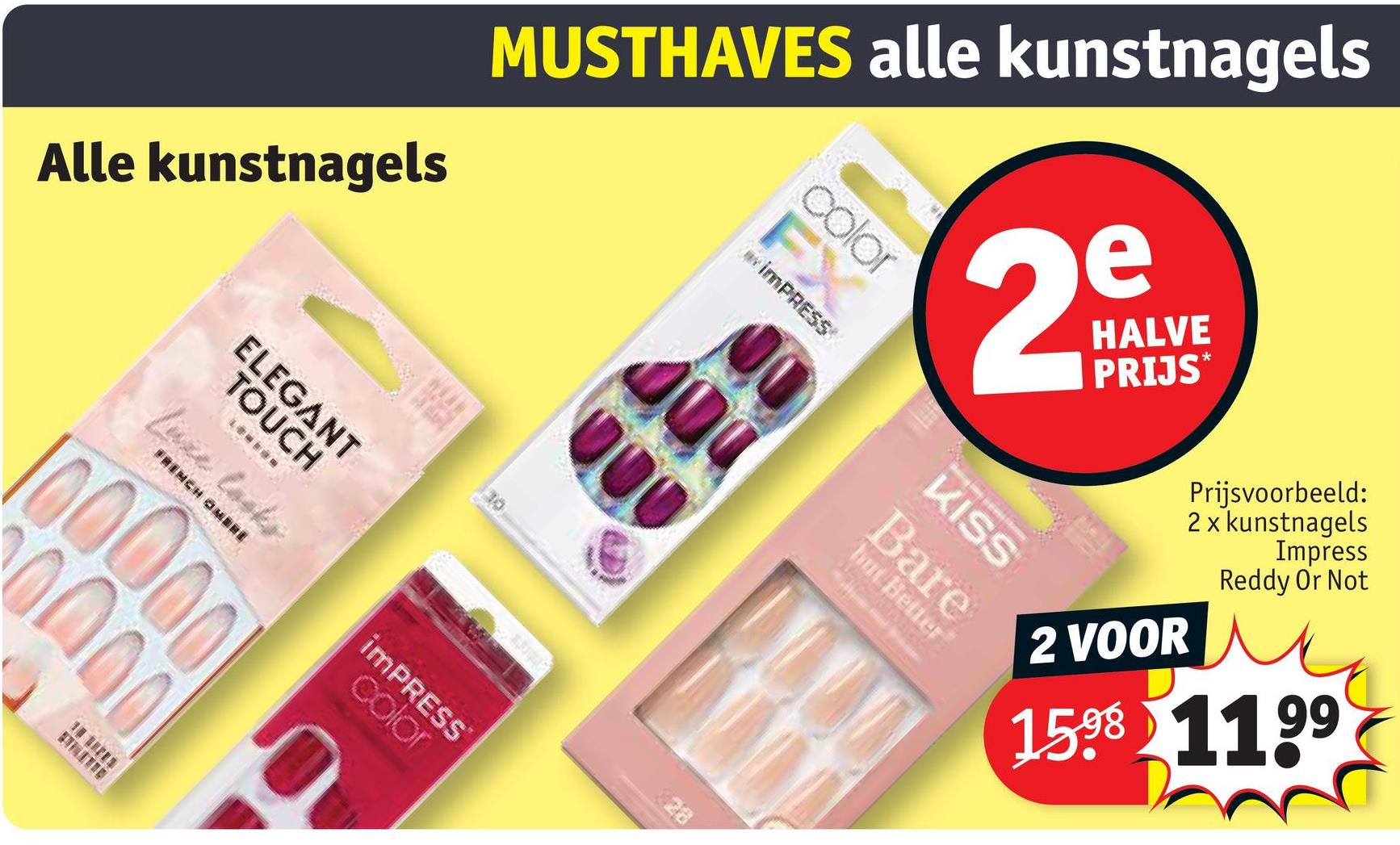 Alle kunstnagels
ELEGANT
TOUCH
Luxe looks
FRENCH OMBRE
iMPRESS
color
28
000
MUSTHAVES alle kunstnagels
400
2
color
FX
iMPRESS
KISS
but Better
Bare
HALVE
PRIJS*
2 VOOR
Prijsvoorbeeld:
2 x kunstnagels
Impress
Reddy Or Not
1598 1199
100000
0000