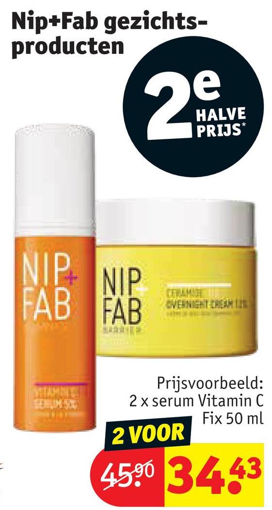 Nip+Fab gezichts-
producten
e
29
HALVE
PRIJS*
NIP NIP
FAB FAB
CERAMIDE
OVERNIGHT CREAM
Prijsvoorbeeld:
2 x serum Vitamin C
Fix 50 ml
2 VOOR
4500 3443