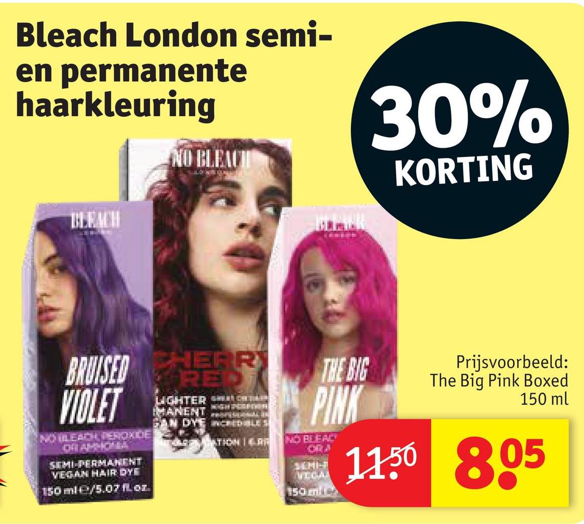 Bleach London semi-
en permanente
haarkleuring
30%
BLEACH
NO BLEACH
KORTING
BRUISED RE
VIOLET
CHERR
NO BLEACH, PEROXIDE
OR APHONA
SEMI-PERMANENT
VEGAN HAIR DYE
150 ml/5.07 oz.
LIGHTER
MANENT
SAN DYE CREDIBLES
THE BIG
PINK
ATION NO BLEAC
ORJ
SEMI-
VEGA
150 mile
Prijsvoorbeeld:
The Big Pink Boxed
150 ml
11.50 805