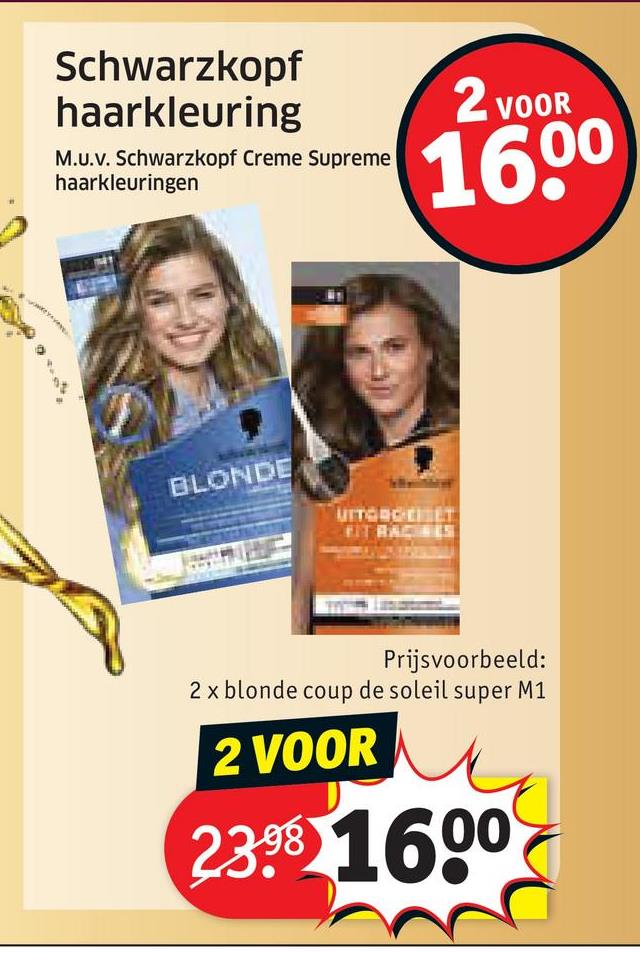 Schwarzkopf
haarkleuring
M.U.v. Schwarzkopf Creme Supreme
haarkleuringen
2 VOOR
16.00
BLONDE
UITGAGE ET
FIT RACINES
Prijsvoorbeeld:
2 x blonde coup de soleil super M1
2 VOOR
23.98 1600