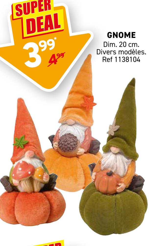 SUPER
DEAL
99*
4⁹
GNOME
Dim. 20 cm.
Divers modèles.
Ref 1138104