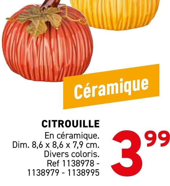 Céramique
CITROUILLE
En céramique.
Dim. 8,6 x 8,6 x 7,9 cm.
Divers coloris.
Ref 1138978-
1138979-1138995
399
