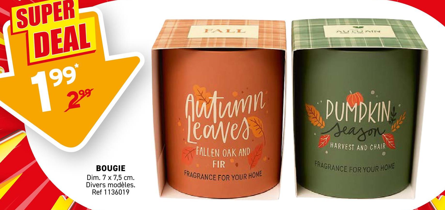 SUPER
DEAL
19° 22
99*
BOUGIE
Dim. 7 x 7,5 cm.
Divers modèles.
Ref 1136019
FALL
Autumn
Leaves
FALLEN OAK AND
FIR
FRAGRANCE FOR YOUR HOME
AUTUNN
PUMPKIN
Season
HARVEST AND CHAIR
FRAGRANCE FOR YOUR HOME