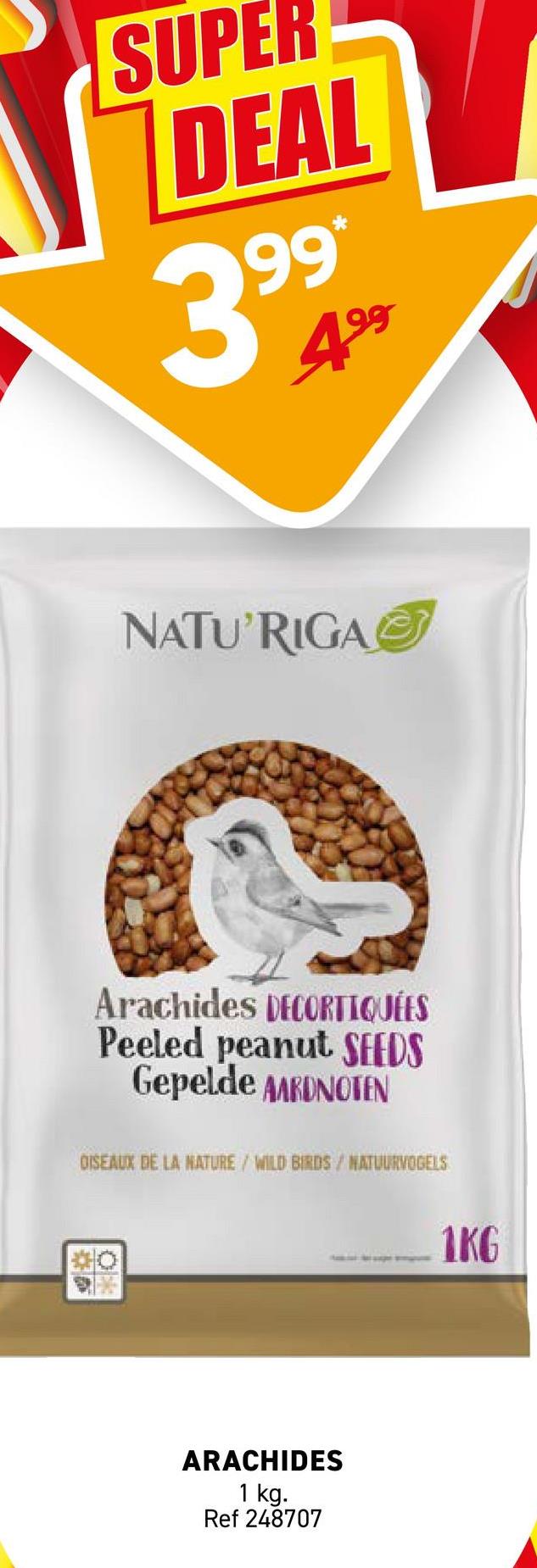 SUPER
DEAL
99*
399
4⁹⁹
NATU'RIGA
Arachides DECORTIQUÉES
Peeled peanut SEEDS
Gepelde AARDNOTEN
DISEAUX DE LA NATURE / WILD BIRDS / NATUURVOGELS
O
ARACHIDES
1 kg.
Ref 248707
1KG