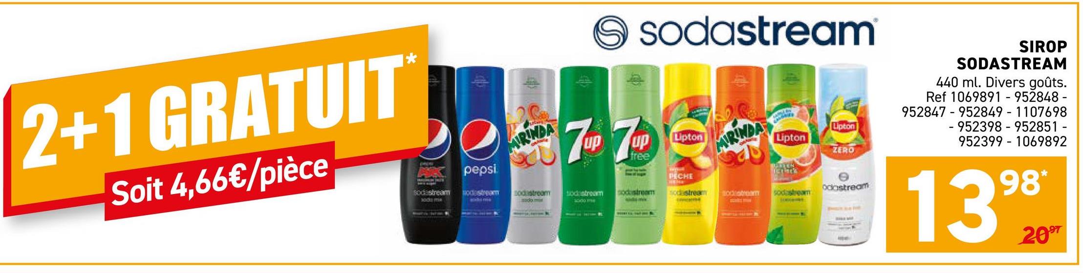 2+1 GRATUIT
Soit 4,66€/pièce
De
Apepsi
sodastream Bodestream
MIRINDA
Bodstroom
sodo man
7-7
7UP 7UD
free
sodastream
Lipton
ARINDA
Lipton
Lipton
ZERO
BARTEN
IELTS
PECHE
odastream
odstream
ockstream nodastream 100/stream sodastream
SIROP
SODASTREAM
440 ml. Divers goûts.
Ref 1069891 - 952848 -
952847 952849-1107698
-952398-952851 -
952399 1069892
1399
2097