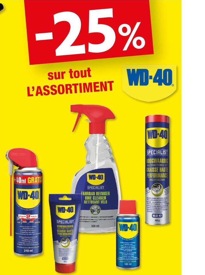 -25%
sur tout
L'ASSORTIMENT
WD-40
+40ml GRATIS
WD-40
WD-40
SPECIALIST
BOOGWAARDIG
GRAISSE HAUTE
PERFORMANCE
WD-40
SPECIALIST
FAHRRAD REINIGER
BIKE CLEANER
NETTOYANT VELO
500 ml
WD-40
WD-40
SPECIALIST
HOOGWAARDIG
LTIFUNCTIONEEL V
GRAISSE HAUTE
PERFORMANCE
MULTIFONCTION
MLE12)
400g
240 ml
100 ml