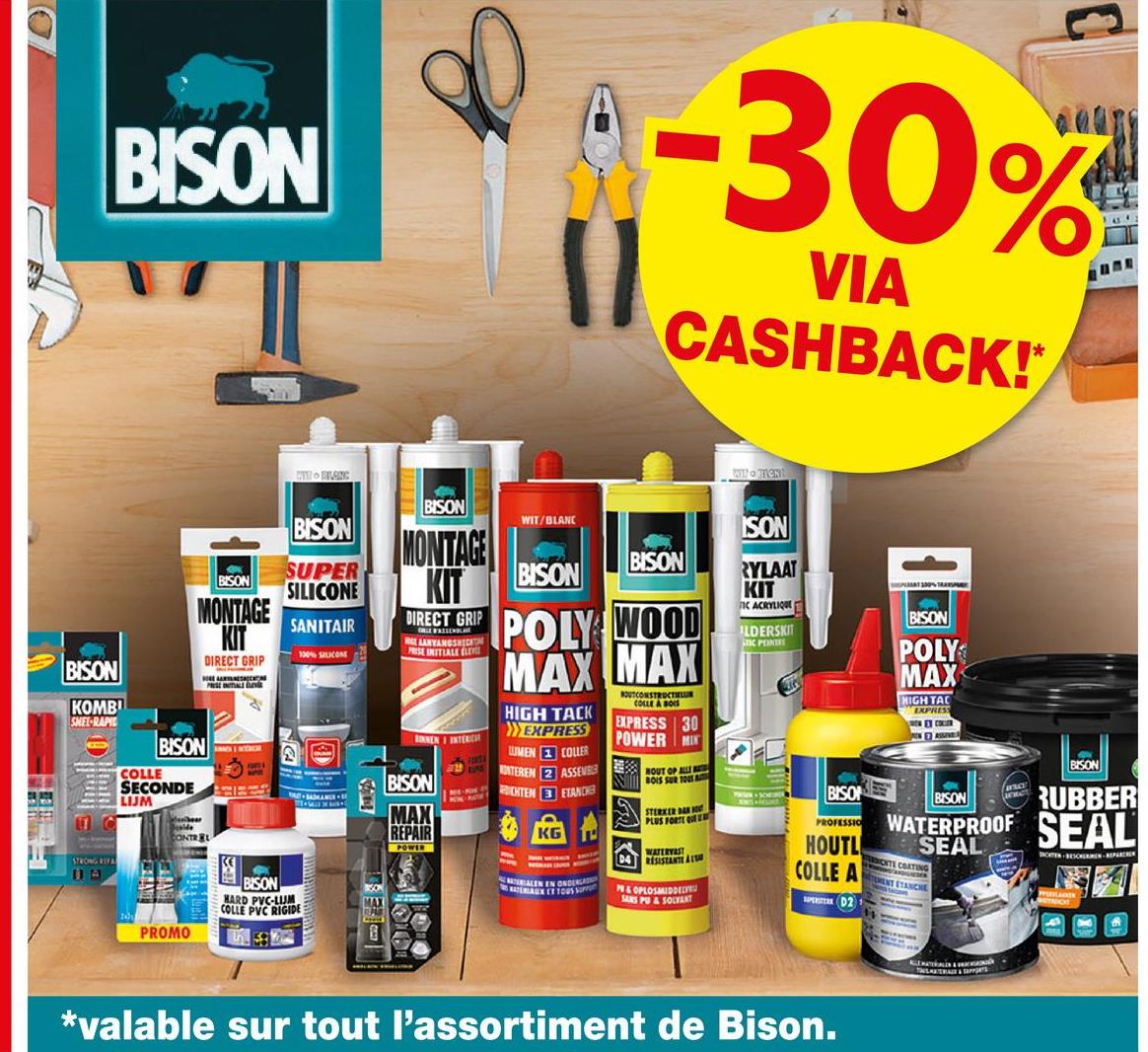 O
BISON
TH BLANC
-30%
VIA
CASHBACK!*
WIN BION
BISON
SUPER
BISON SILICONE
MONTAGE
KIT
PRESENTIALE
BISON
KOMBI
SMEL-RAPIE
DIRECT GRIP
11
BISON
COLLE
SECONDE
LIJM
STRONG REPA
по
CONTREL
SANITAIR
100% SILICONE
BISON
WIT/BLANC
MONTAGE
KIT
DIRECT GRIP
NOCE AANYANGSHICHTI
PRESE INITIALE ELE
NENI INTERR
2
BISON
MAX
REPAIR
BISON
MARD PVC-LUE
COLLE PVC RIGIDE
SON
MAX
POWER
BISON
BISON
POLY WOOD
MAX MAX
HIGH TACK
EXPRESS
LUMEN COLLER
ONTEREN 2 ASSEMBLE
CHTEN ETANCH
COLLE & B
EXPRESS 30
POWER MIN
NOUT OF ALL
BOIS SUR TOUS
STERKER DAR
PLUS PORTE QUEE
D4 RESISTANTE AL
ALEN EN ONDERLA
MATERIAUX ET TOUS S
P&OPLOSMIDDEL
SANS PU&SOLVANT
ISON
RYLAAT
KIT
IC ACRYLIQUE
ILDERSKIT
STIC PENTR
BISO
PROFESSIO
BISON
POLY
MAX
HIGH TAC
EXPRESS
PEACE
BISON
BISON RUBBER
WATERPROOF SEAL
HOUTL SEAL
COLLE A
D2
THECITE COATING
RENT ETANCHE
ROATEN BESCHERMEN-REPARE
PROMO
*valable sur tout l'assortiment de Bison.