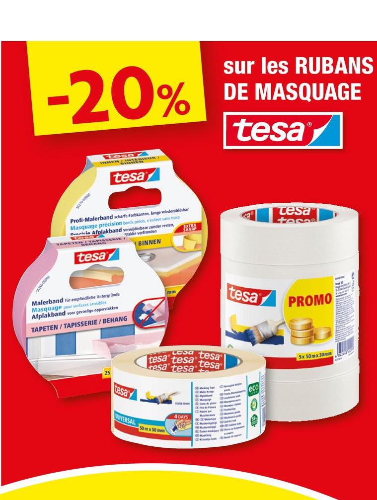 -20%
sur les RUBANS
DE MASQUAGE
tesa
800000995
000000295
tosMEURT
tesa
Profi-Malerband scharfe Farbkanten, lange wiederablisbar
Masquage précision bonds précis, s'enleve sans trace
Dericia Afplakband verwijderbaar zonder resten,
trakke verfranden
tesa
BINNEN
EXTRA
SHARP
tesa
teso
Malerband für empfindliche Untergründe
Masquage pour surfaces sensibles
Afplakband voor gevoelige oppervlakken
TAPETEN/TAPISSERIE/BEHANG
mm
tesa
PROMO
Cesa tesa
tesa tesa
resa tesa
tesa
tesa
NIVERSAL
50 m x 50 mm
4 DAYS
eco
5x 50mx30mm