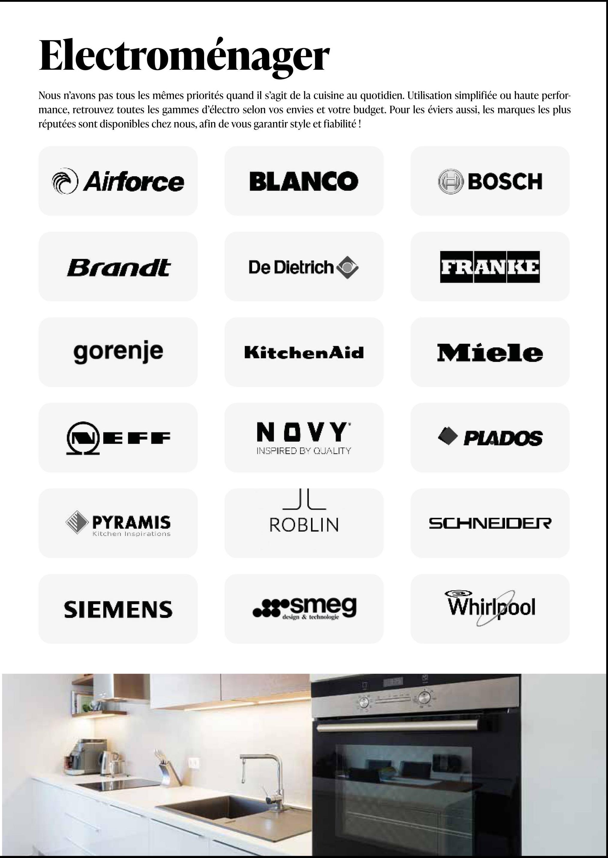 Electroménager
Nous n'avons pas tous les mêmes priorités quand il s'agit de la cuisine au quotidien. Utilisation simplifiée ou haute perfor-
mance, retrouvez toutes les gammes d'électro selon vos envies et votre budget. Pour les éviers aussi, les marques les plus
réputées sont disponibles chez nous, afin de vous garantir style et fiabilité !
Airforce
BLANCO
BOSCH
Brandt
De Dietrich
FRANKE
gorenje
KitchenAid
Miele
EFF
NOVY
INSPIRED BY QUALITY
PLADOS
سال
PYRAMIS
Kitchen Inspirations
ROBLIN
SCHNEIDER
SIEMENS
.::*smeg
design & technologie
Whirlpool
